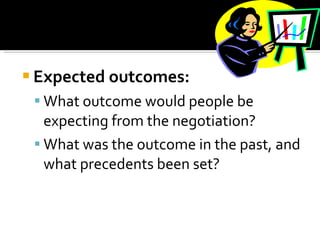 Expected outcomes: What outcome would people be expecting from the negotiation?  What was the outcome in the past, and what precedents been set?  