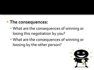 The consequences: What are the consequences of winning or losing this negotiation by you?  What are the consequences of winning or loosing by the other person?  