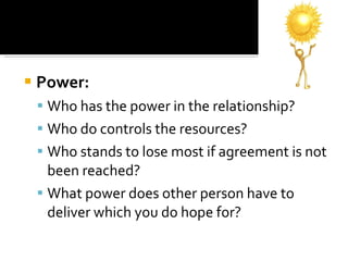 Power: Who has the power in the relationship?  Who do controls the resources?  Who stands to lose most if agreement is not been reached?  What power does other person have to deliver which you do hope for?  