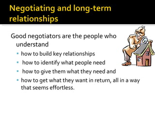 Good negotiators are the people who understand  how to build key relationships how to identify what people need how to give them what they need and  how to get what they want in return, all in a way that seems effortless. 