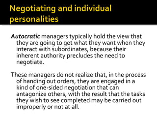 Autocratic  managers typically hold the view that they are going to get what they want when they interact with subordinates, because their inherent authority precludes the need to negotiate.  These managers do not realize that, in the process of handing out orders, they are engaged in a kind of one-sided negotiation that can antagonize others, with the result that the tasks they wish to see completed may be carried out improperly or not at all.  