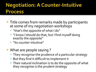 Title comes from remarks made by participants at some of my negotiation workshops “ that’s the opposite of what I do” “ I know I should do that, but I find myself doing exactly the opposite” “ Its counter-intuitive” What are people saying ? They recognise the prudence of a particular strategy But they find it difficult to implement it Their natural inclination is to do the opposite of what they recognise is the prudent strategy 