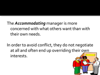 The  Accommodating  manager is more concerned with what others want than with their own needs.  In order to avoid conflict, they do not negotiate at all and often end up overriding their own interests.  