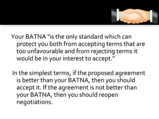 Your BATNA "is the only standard which can protect you both from accepting terms that are too unfavourable and from rejecting terms it would be in your interest to accept.” In the simplest terms, if the proposed agreement is better than your BATNA, then you should accept it. If the agreement is not better than your BATNA, then you should reopen negotiations.  