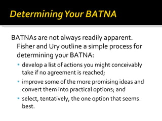 BATNAs are not always readily apparent. Fisher and Ury outline a simple process for determining your BATNA: develop a list of actions you might conceivably take if no agreement is reached;  improve some of the more promising ideas and convert them into practical options; and  select, tentatively, the one option that seems best. 