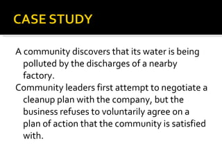 A community discovers that its water is being polluted by the discharges of a nearby factory.  Community leaders first attempt to negotiate a cleanup plan with the company, but the business refuses to voluntarily agree on a plan of action that the community is satisfied with. 