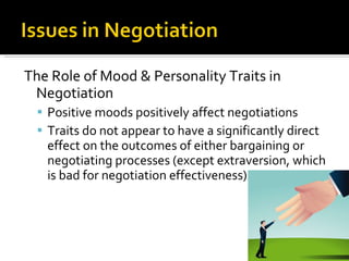 The Role of Mood & Personality Traits in Negotiation Positive moods positively affect negotiations Traits do not appear to have a significantly direct effect on the outcomes of either bargaining or negotiating processes (except extraversion, which is bad for negotiation effectiveness) 