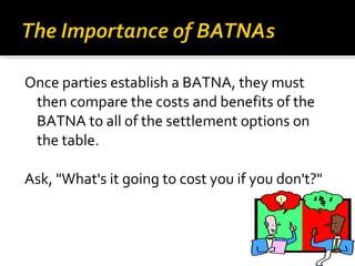Once parties establish a BATNA, they must then compare the costs and benefits of the BATNA to all of the settlement options on the table. Ask, "What's it going to cost you if you don't?"  