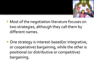 Most of the negotiation literature focuses on two strategies, although they call them by different names.   One strategy is interest-based(or integrative, or cooperative) bargaining, while the other is positional (or distributive or competitive) bargaining. 