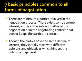 There are minimum 2 parties involved in the negotiation process. There exists some common interest, either in the subject matter of the negotiation or in the negotiating context, that puts or keeps the parties in contact.  Though the parties have the same degree of interest, they initially start with different opinions and objectives which hinders the outcome in general.  