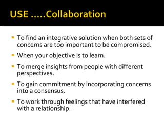 To find an integrative solution when both sets of concerns are too important to be compromised. When your objective is to learn. To merge insights from people with different perspectives. To gain commitment by incorporating concerns into a consensus. To work through feelings that have interfered with a relationship. 