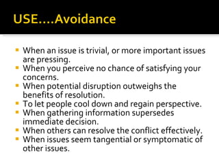 When an issue is trivial, or more important issues are pressing. When you perceive no chance of satisfying your concerns. When potential disruption outweighs the benefits of resolution. To let people cool down and regain perspective. When gathering information supersedes immediate decision. When others can resolve the conflict effectively. When issues seem tangential or symptomatic of other issues. 
