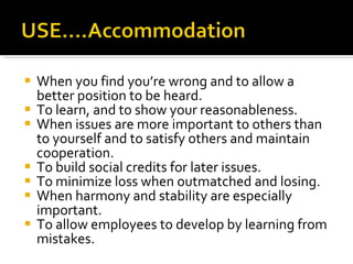 When you find you’re wrong and to allow a better position to be heard. To learn, and to show your reasonableness. When issues are more important to others than to yourself and to satisfy others and maintain cooperation. To build social credits for later issues. To minimize loss when outmatched and losing. When harmony and stability are especially important. To allow employees to develop by learning from mistakes. 