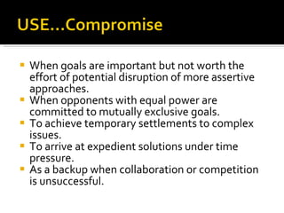 When goals are important but not worth the effort of potential disruption of more assertive approaches. When opponents with equal power are committed to mutually exclusive goals. To achieve temporary settlements to complex issues. To arrive at expedient solutions under time pressure. As a backup when collaboration or competition is unsuccessful. 