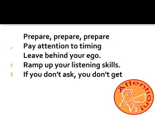 Prepare, prepare, prepare Pay attention to timing Leave behind your ego. Ramp up your listening skills.   If you don't ask, you don't get 