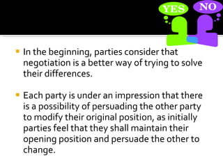 In the beginning, parties consider that negotiation is a better way of trying to solve their differences.  Each party is under an impression that there is a possibility of persuading the other party to modify their original position, as initially parties feel that they shall maintain their opening position and persuade the other to change.  
