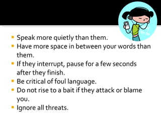Speak more quietly than them.  Have more space in between your words than them.  If they interrupt, pause for a few seconds after they finish.  Be critical of foul language.  Do not rise to a bait if they attack or blame you.  Ignore all threats.  