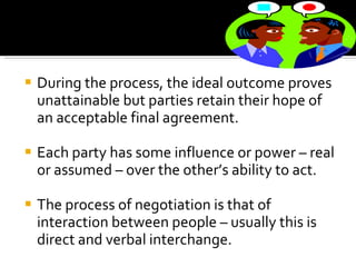 During the process, the ideal outcome proves unattainable but parties retain their hope of an acceptable final agreement. Each party has some influence or power – real or assumed – over the other’s ability to act.  The process of negotiation is that of interaction between people – usually this is direct and verbal interchange.  