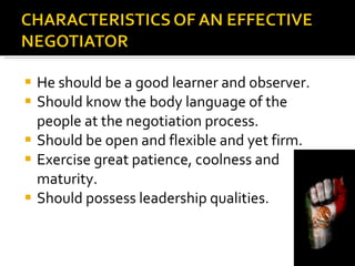 He should be a good learner and observer. Should know the body language of the people at the negotiation process. Should be open and flexible and yet firm. Exercise great patience, coolness and maturity. Should possess leadership qualities. 