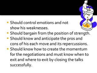 Should control emotions and not  show his weaknesses. Should bargain from the position of strength. Should know and anticipate the pros and cons of his each move and its repercussions. Should know how to create the momentum for the negotiations and must know when to exit and where to exit by closing the talks successfully. 