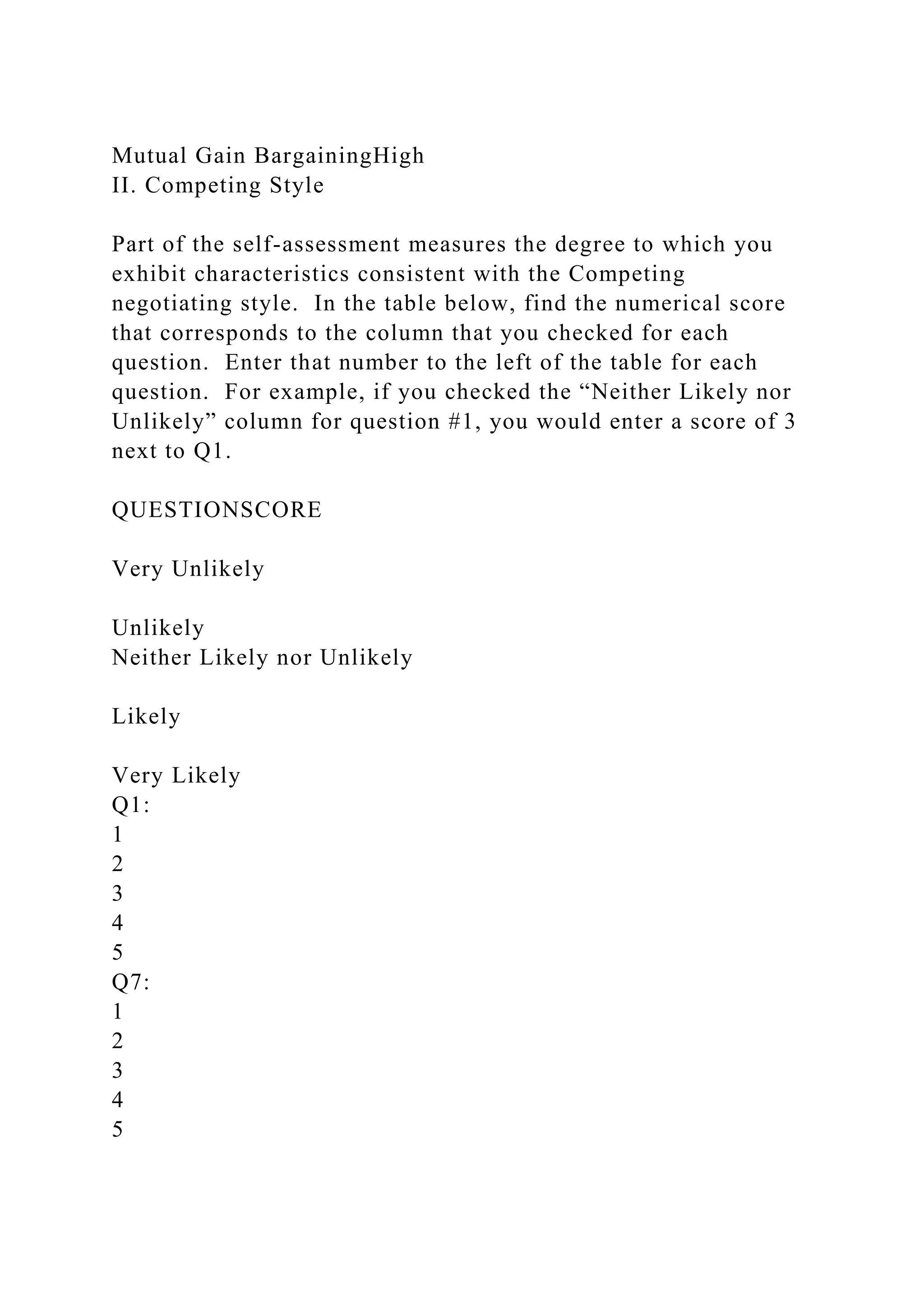 Mutual Gain BargainingHigh
II. Competing Style
Part of the self-assessment measures the degree to which you
exhibit characteristics consistent with the Competing
negotiating style. In the table below, find the numerical score
that corresponds to the column that you checked for each
question. Enter that number to the left of the table for each
question. For example, if you checked the “Neither Likely nor
Unlikely” column for question #1, you would enter a score of 3
next to Q1.
QUESTIONSCORE
Very Unlikely
Unlikely
Neither Likely nor Unlikely
Likely
Very Likely
Q1:
1
2
3
4
5
Q7:
1
2
3
4
5
 