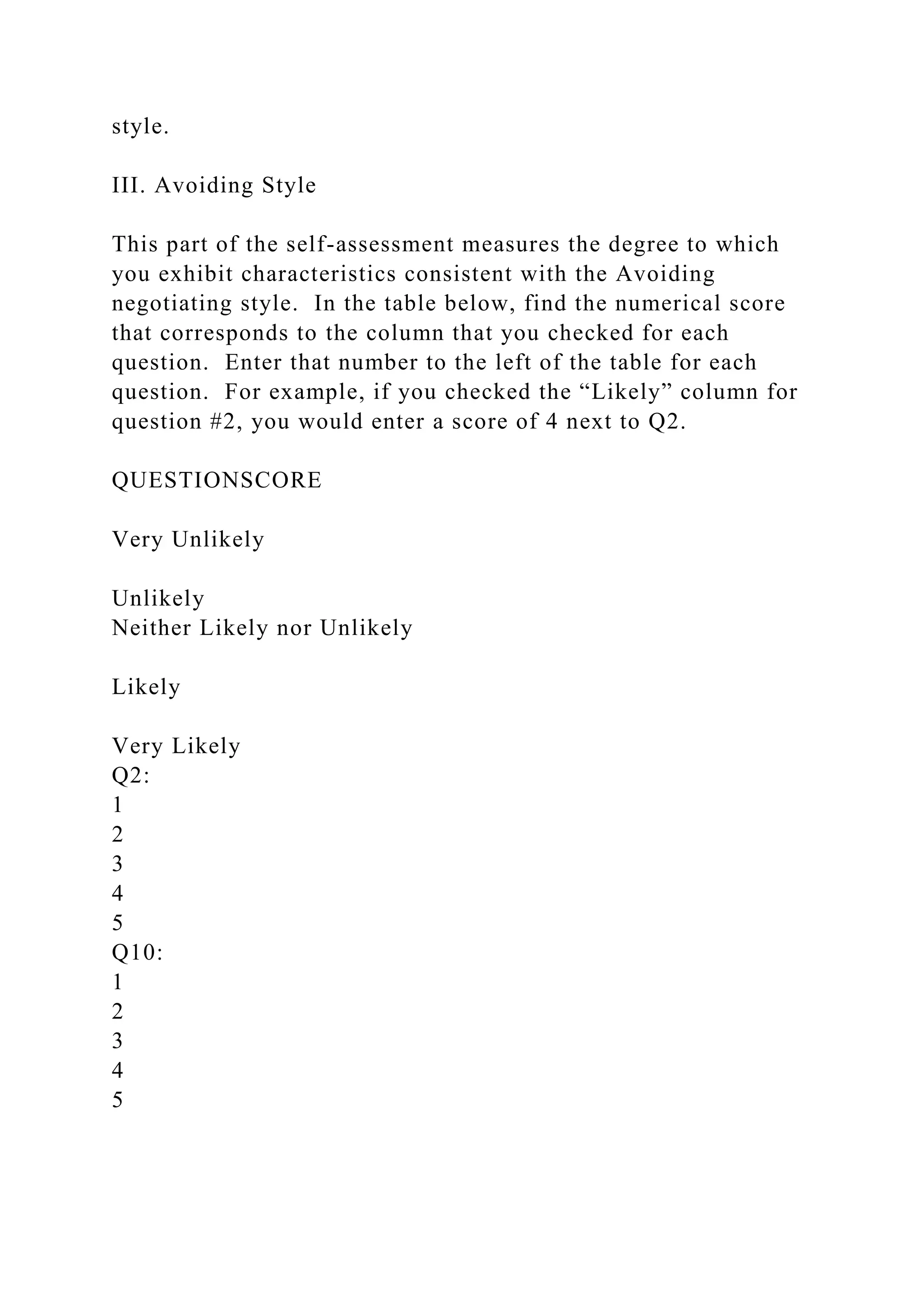 style.
III. Avoiding Style
This part of the self-assessment measures the degree to which
you exhibit characteristics consistent with the Avoiding
negotiating style. In the table below, find the numerical score
that corresponds to the column that you checked for each
question. Enter that number to the left of the table for each
question. For example, if you checked the “Likely” column for
question #2, you would enter a score of 4 next to Q2.
QUESTIONSCORE
Very Unlikely
Unlikely
Neither Likely nor Unlikely
Likely
Very Likely
Q2:
1
2
3
4
5
Q10:
1
2
3
4
5
 