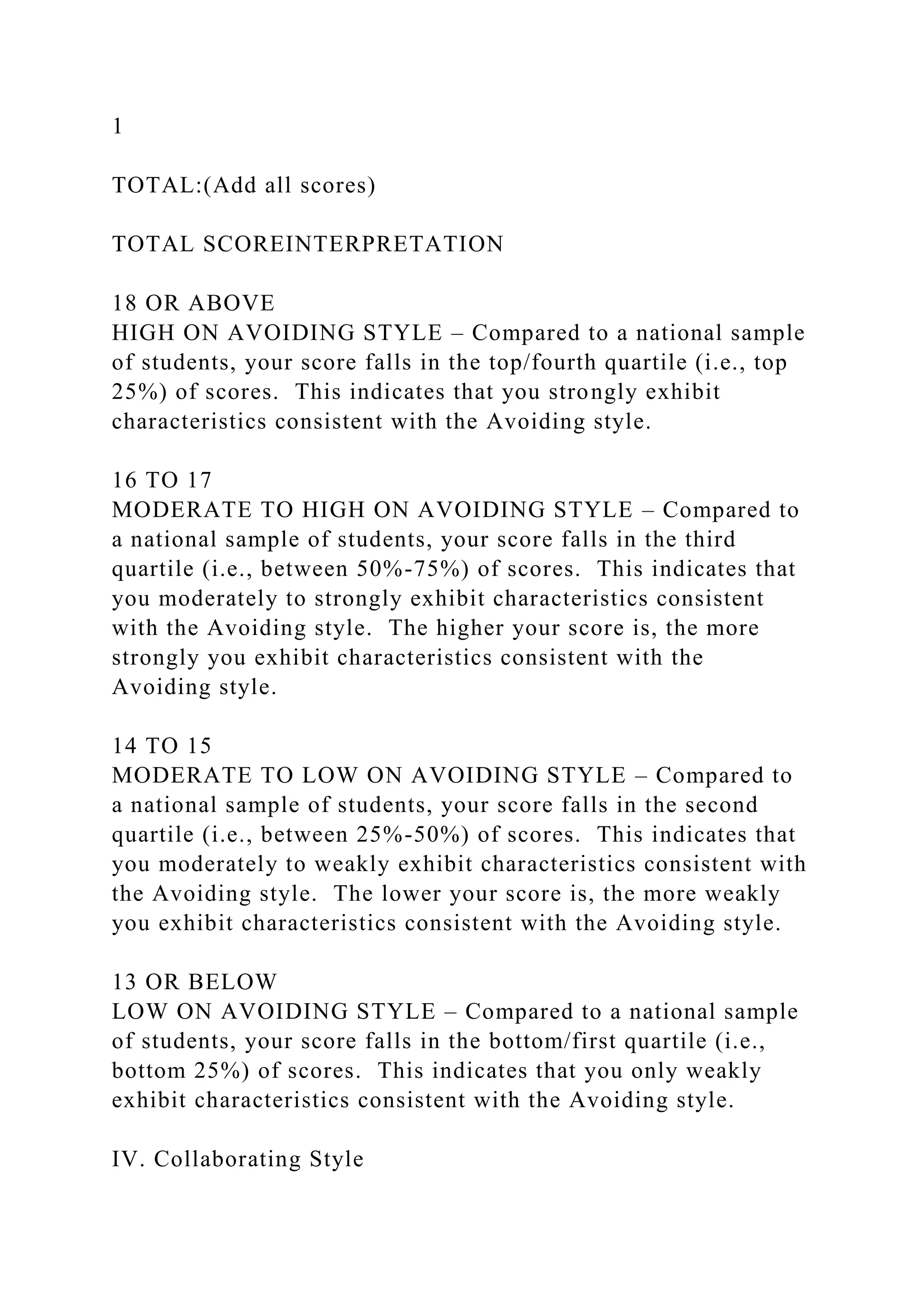 1
TOTAL:(Add all scores)
TOTAL SCOREINTERPRETATION
18 OR ABOVE
HIGH ON AVOIDING STYLE – Compared to a national sample
of students, your score falls in the top/fourth quartile (i.e., top
25%) of scores. This indicates that you strongly exhibit
characteristics consistent with the Avoiding style.
16 TO 17
MODERATE TO HIGH ON AVOIDING STYLE – Compared to
a national sample of students, your score falls in the third
quartile (i.e., between 50%-75%) of scores. This indicates that
you moderately to strongly exhibit characteristics consistent
with the Avoiding style. The higher your score is, the more
strongly you exhibit characteristics consistent with the
Avoiding style.
14 TO 15
MODERATE TO LOW ON AVOIDING STYLE – Compared to
a national sample of students, your score falls in the second
quartile (i.e., between 25%-50%) of scores. This indicates that
you moderately to weakly exhibit characteristics consistent with
the Avoiding style. The lower your score is, the more weakly
you exhibit characteristics consistent with the Avoiding style.
13 OR BELOW
LOW ON AVOIDING STYLE – Compared to a national sample
of students, your score falls in the bottom/first quartile (i.e.,
bottom 25%) of scores. This indicates that you only weakly
exhibit characteristics consistent with the Avoiding style.
IV. Collaborating Style
 