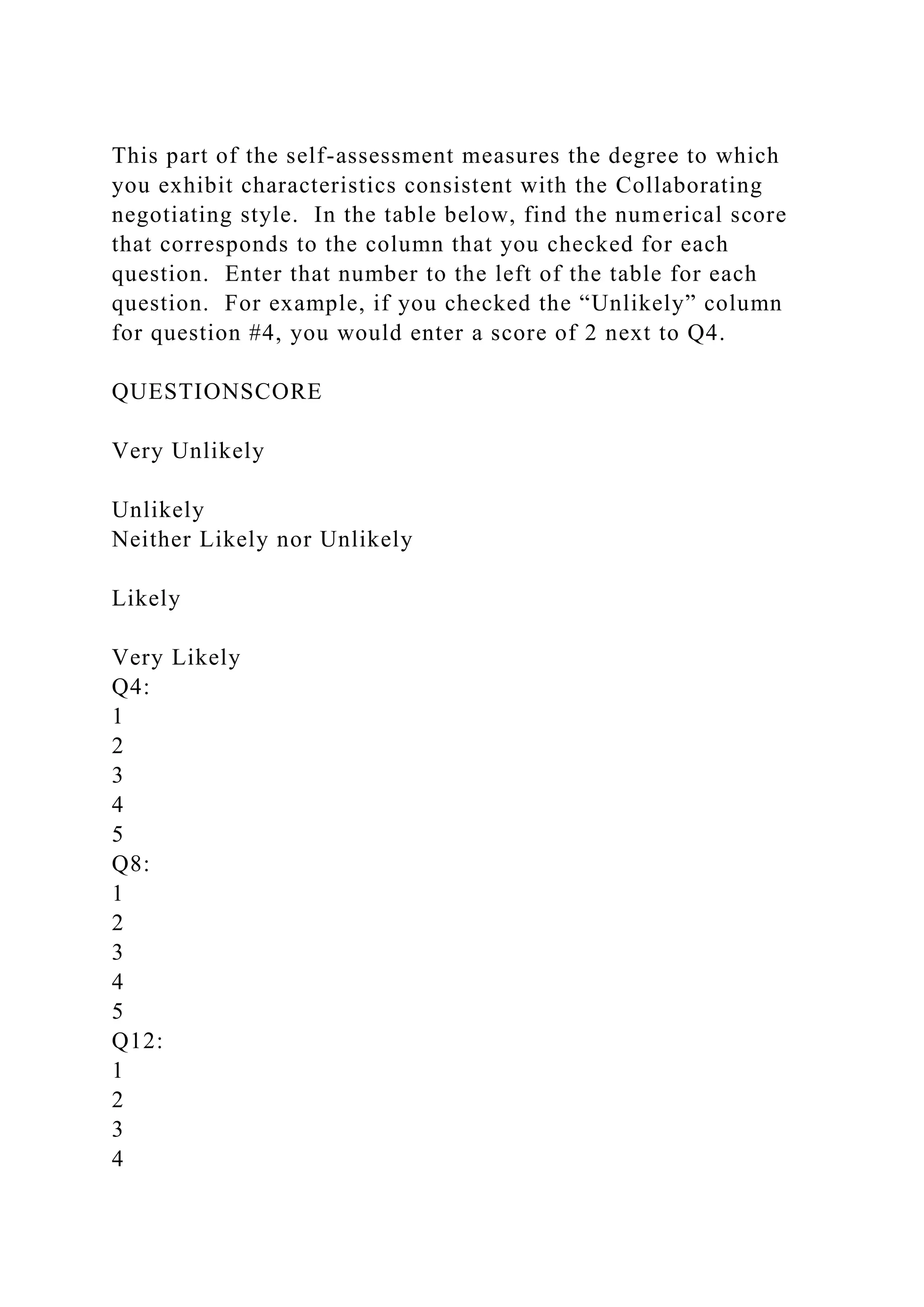 This part of the self-assessment measures the degree to which
you exhibit characteristics consistent with the Collaborating
negotiating style. In the table below, find the numerical score
that corresponds to the column that you checked for each
question. Enter that number to the left of the table for each
question. For example, if you checked the “Unlikely” column
for question #4, you would enter a score of 2 next to Q4.
QUESTIONSCORE
Very Unlikely
Unlikely
Neither Likely nor Unlikely
Likely
Very Likely
Q4:
1
2
3
4
5
Q8:
1
2
3
4
5
Q12:
1
2
3
4
 