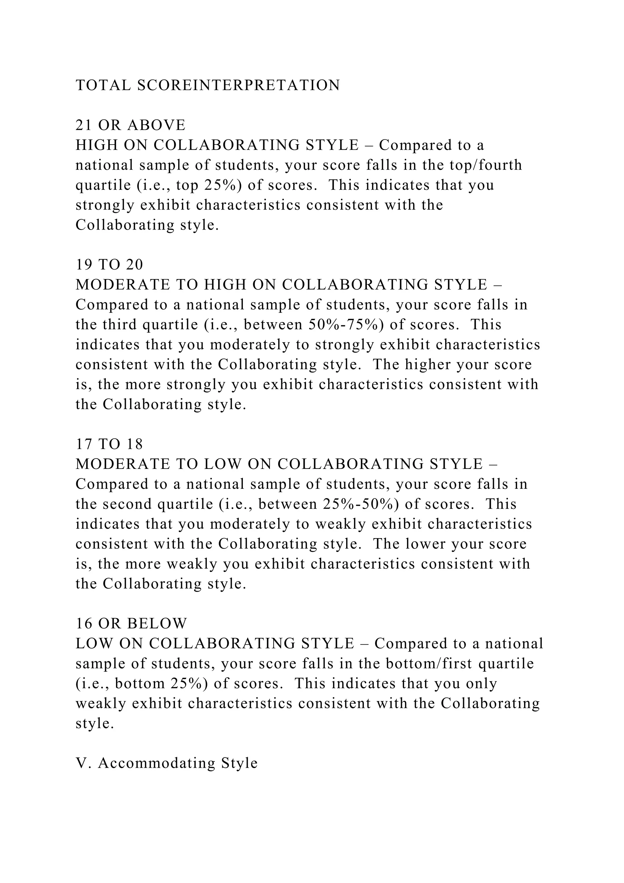 TOTAL SCOREINTERPRETATION
21 OR ABOVE
HIGH ON COLLABORATING STYLE – Compared to a
national sample of students, your score falls in the top/fourth
quartile (i.e., top 25%) of scores. This indicates that you
strongly exhibit characteristics consistent with the
Collaborating style.
19 TO 20
MODERATE TO HIGH ON COLLABORATING STYLE –
Compared to a national sample of students, your score falls in
the third quartile (i.e., between 50%-75%) of scores. This
indicates that you moderately to strongly exhibit characteristics
consistent with the Collaborating style. The higher your score
is, the more strongly you exhibit characteristics consistent with
the Collaborating style.
17 TO 18
MODERATE TO LOW ON COLLABORATING STYLE –
Compared to a national sample of students, your score falls in
the second quartile (i.e., between 25%-50%) of scores. This
indicates that you moderately to weakly exhibit characteristics
consistent with the Collaborating style. The lower your score
is, the more weakly you exhibit characteristics consistent with
the Collaborating style.
16 OR BELOW
LOW ON COLLABORATING STYLE – Compared to a national
sample of students, your score falls in the bottom/first quartile
(i.e., bottom 25%) of scores. This indicates that you only
weakly exhibit characteristics consistent with the Collaborating
style.
V. Accommodating Style
 