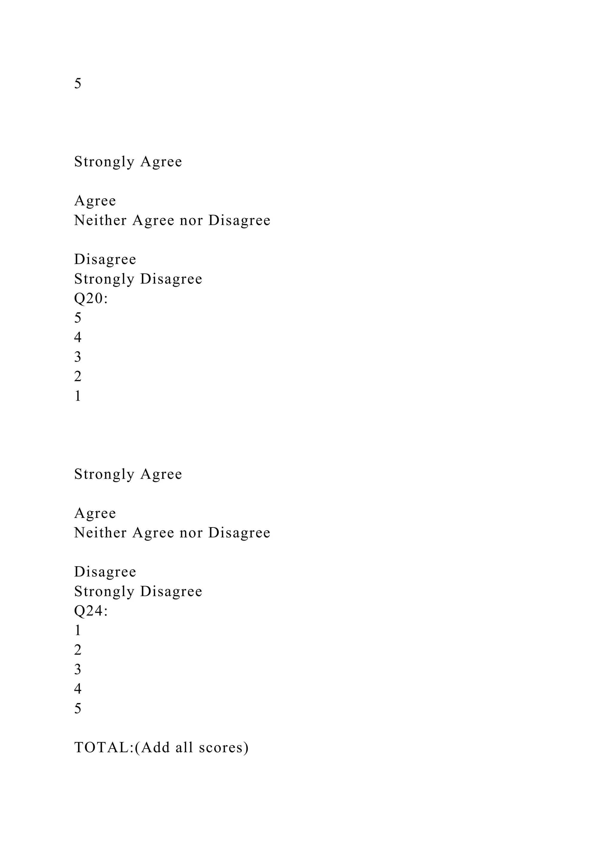 5
Strongly Agree
Agree
Neither Agree nor Disagree
Disagree
Strongly Disagree
Q20:
5
4
3
2
1
Strongly Agree
Agree
Neither Agree nor Disagree
Disagree
Strongly Disagree
Q24:
1
2
3
4
5
TOTAL:(Add all scores)
 