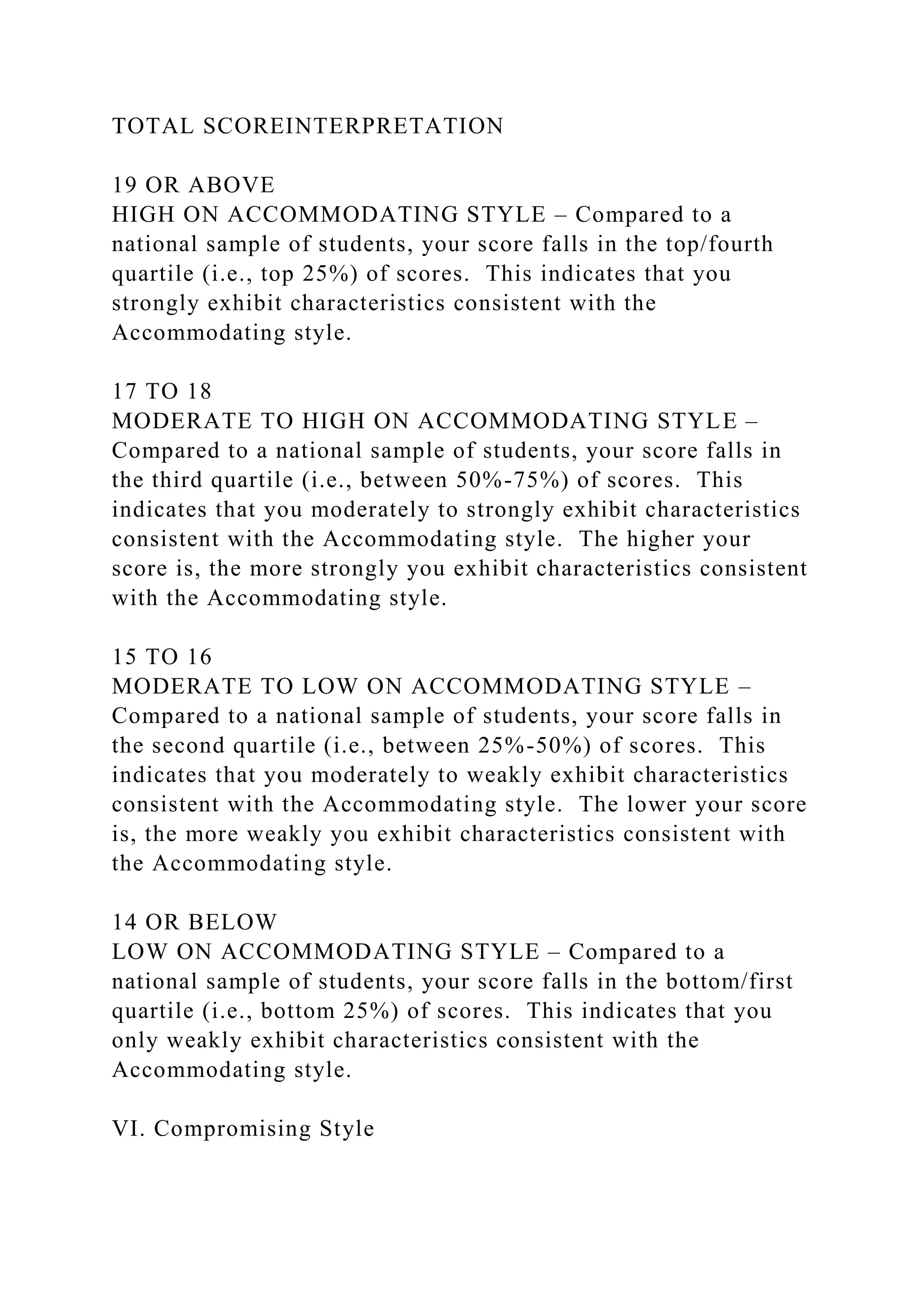 TOTAL SCOREINTERPRETATION
19 OR ABOVE
HIGH ON ACCOMMODATING STYLE – Compared to a
national sample of students, your score falls in the top/fourth
quartile (i.e., top 25%) of scores. This indicates that you
strongly exhibit characteristics consistent with the
Accommodating style.
17 TO 18
MODERATE TO HIGH ON ACCOMMODATING STYLE –
Compared to a national sample of students, your score falls in
the third quartile (i.e., between 50%-75%) of scores. This
indicates that you moderately to strongly exhibit characteristics
consistent with the Accommodating style. The higher your
score is, the more strongly you exhibit characteristics consistent
with the Accommodating style.
15 TO 16
MODERATE TO LOW ON ACCOMMODATING STYLE –
Compared to a national sample of students, your score falls in
the second quartile (i.e., between 25%-50%) of scores. This
indicates that you moderately to weakly exhibit characteristics
consistent with the Accommodating style. The lower your score
is, the more weakly you exhibit characteristics consistent with
the Accommodating style.
14 OR BELOW
LOW ON ACCOMMODATING STYLE – Compared to a
national sample of students, your score falls in the bottom/first
quartile (i.e., bottom 25%) of scores. This indicates that you
only weakly exhibit characteristics consistent with the
Accommodating style.
VI. Compromising Style
 