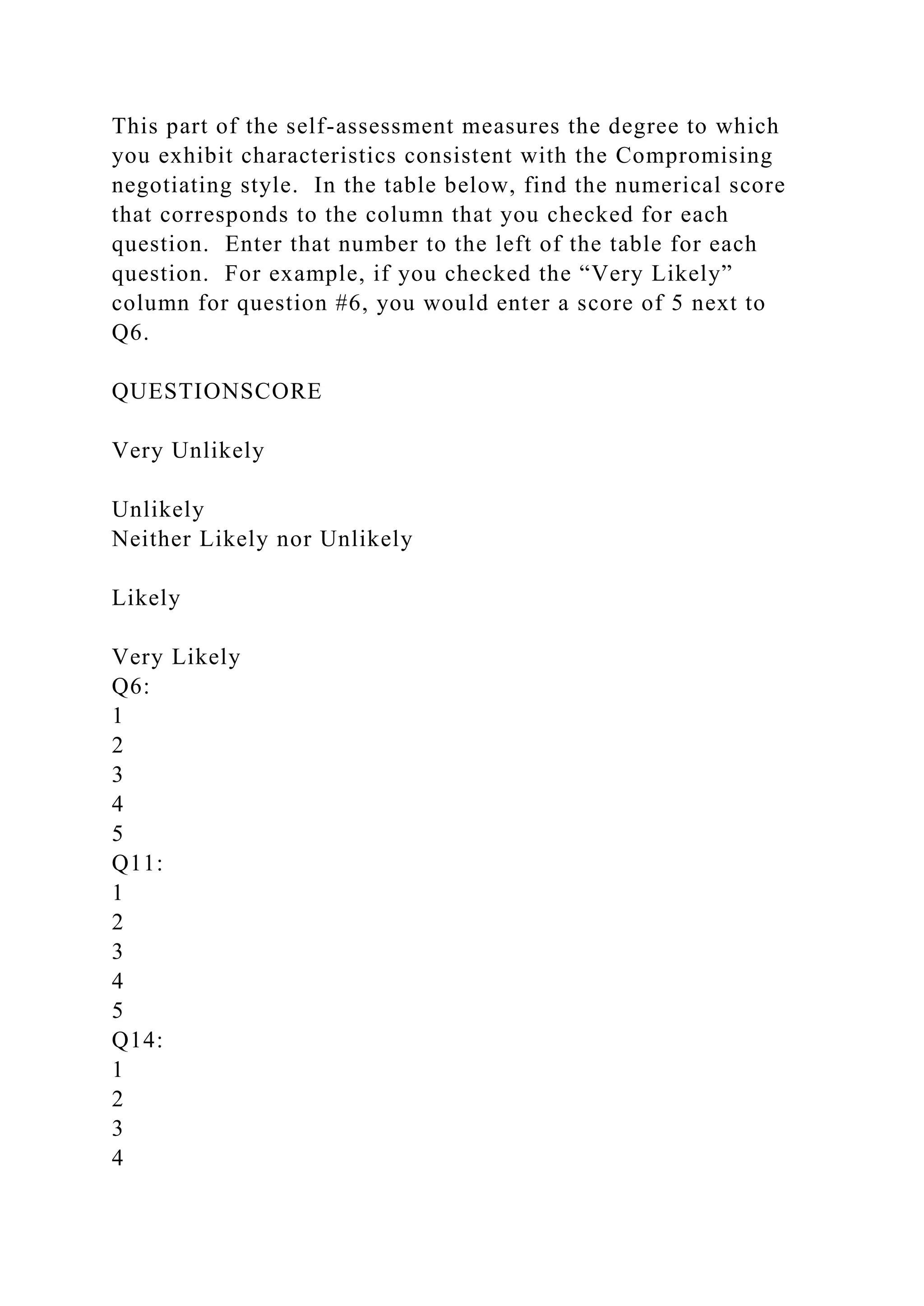 This part of the self-assessment measures the degree to which
you exhibit characteristics consistent with the Compromising
negotiating style. In the table below, find the numerical score
that corresponds to the column that you checked for each
question. Enter that number to the left of the table for each
question. For example, if you checked the “Very Likely”
column for question #6, you would enter a score of 5 next to
Q6.
QUESTIONSCORE
Very Unlikely
Unlikely
Neither Likely nor Unlikely
Likely
Very Likely
Q6:
1
2
3
4
5
Q11:
1
2
3
4
5
Q14:
1
2
3
4
 