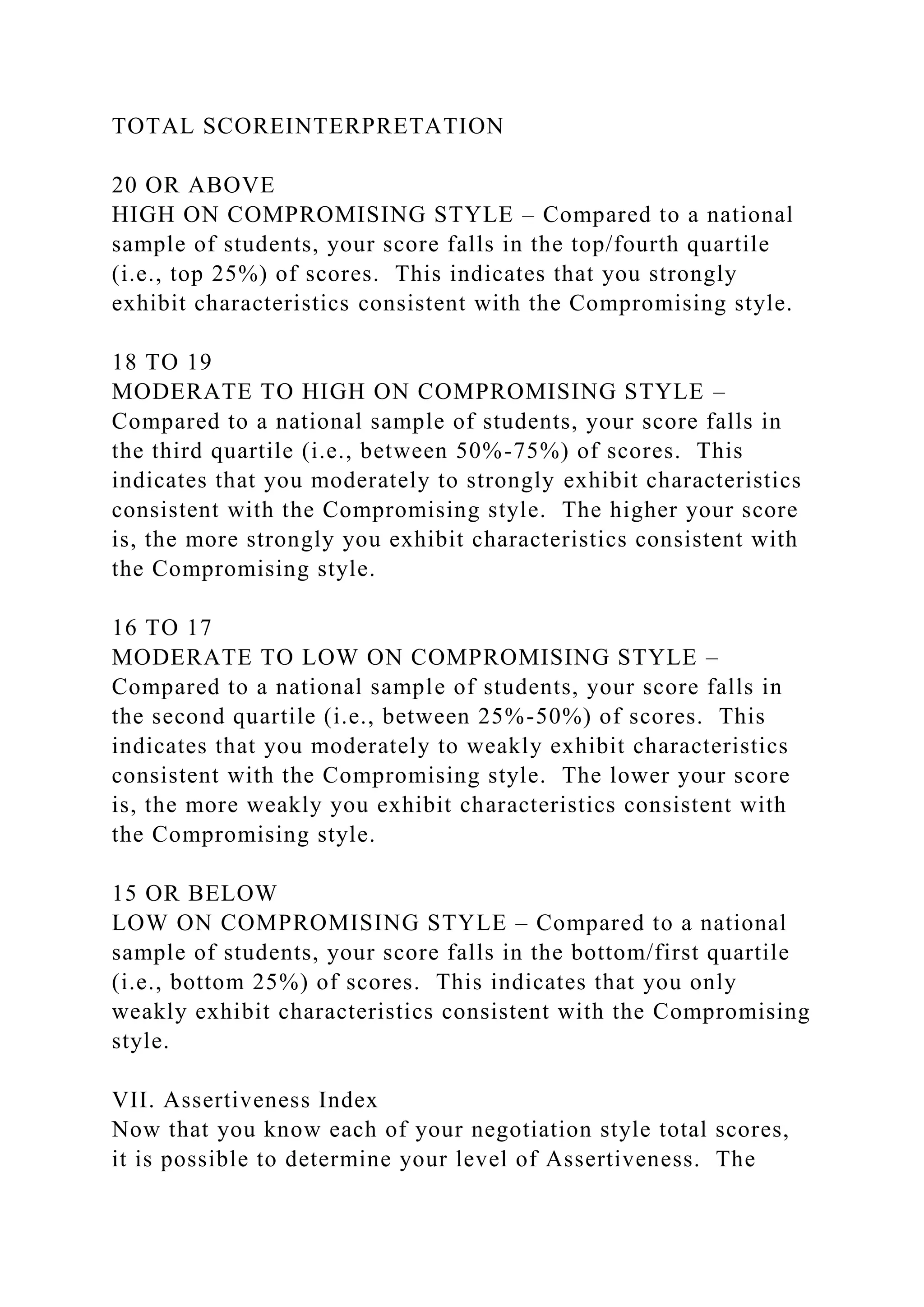 TOTAL SCOREINTERPRETATION
20 OR ABOVE
HIGH ON COMPROMISING STYLE – Compared to a national
sample of students, your score falls in the top/fourth quartile
(i.e., top 25%) of scores. This indicates that you strongly
exhibit characteristics consistent with the Compromising style.
18 TO 19
MODERATE TO HIGH ON COMPROMISING STYLE –
Compared to a national sample of students, your score falls in
the third quartile (i.e., between 50%-75%) of scores. This
indicates that you moderately to strongly exhibit characteristics
consistent with the Compromising style. The higher your score
is, the more strongly you exhibit characteristics consistent with
the Compromising style.
16 TO 17
MODERATE TO LOW ON COMPROMISING STYLE –
Compared to a national sample of students, your score falls in
the second quartile (i.e., between 25%-50%) of scores. This
indicates that you moderately to weakly exhibit characteristics
consistent with the Compromising style. The lower your score
is, the more weakly you exhibit characteristics consistent with
the Compromising style.
15 OR BELOW
LOW ON COMPROMISING STYLE – Compared to a national
sample of students, your score falls in the bottom/first quartile
(i.e., bottom 25%) of scores. This indicates that you only
weakly exhibit characteristics consistent with the Compromising
style.
VII. Assertiveness Index
Now that you know each of your negotiation style total scores,
it is possible to determine your level of Assertiveness. The
 