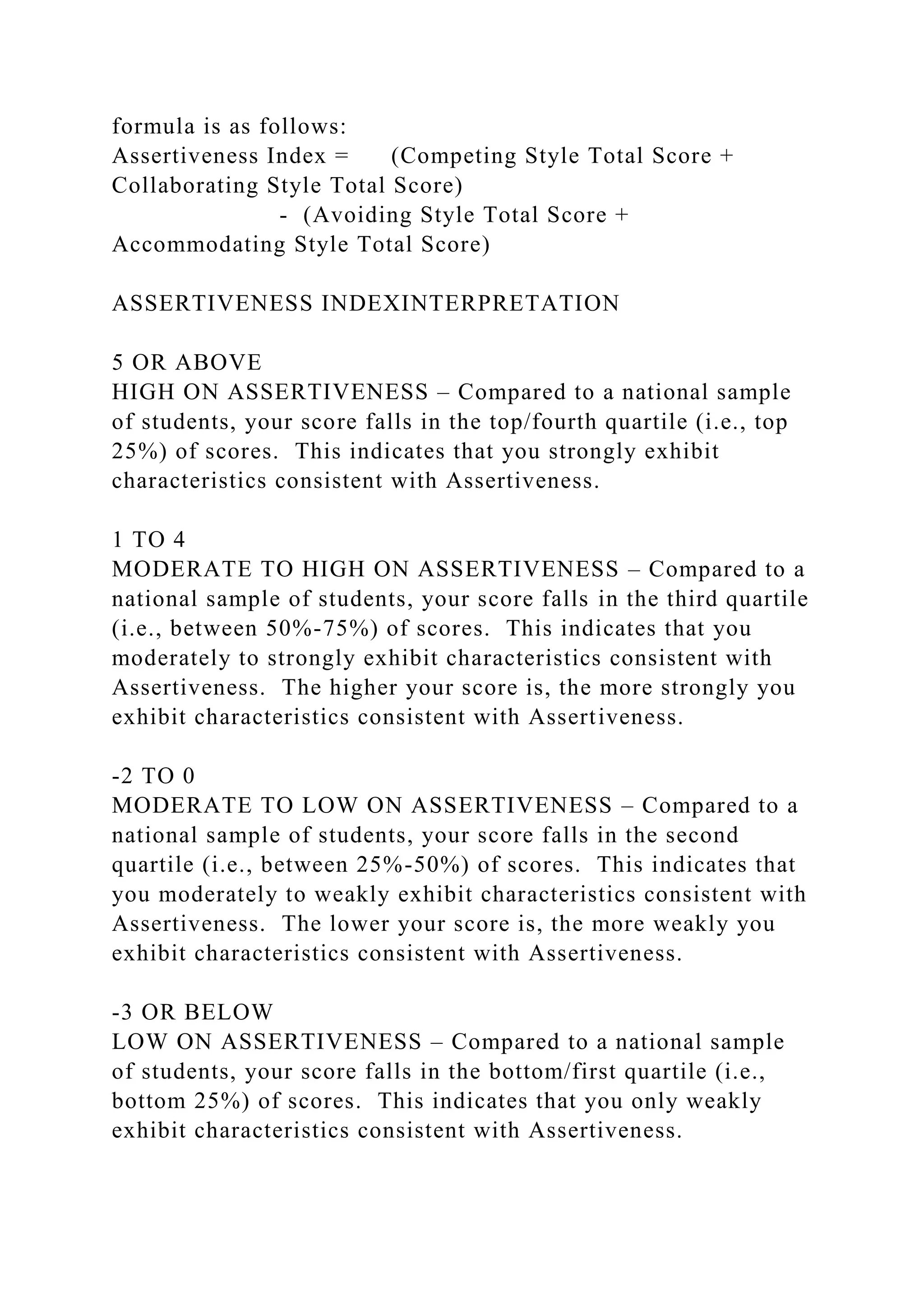 formula is as follows:
Assertiveness Index = (Competing Style Total Score +
Collaborating Style Total Score)
- (Avoiding Style Total Score +
Accommodating Style Total Score)
ASSERTIVENESS INDEXINTERPRETATION
5 OR ABOVE
HIGH ON ASSERTIVENESS – Compared to a national sample
of students, your score falls in the top/fourth quartile (i.e., top
25%) of scores. This indicates that you strongly exhibit
characteristics consistent with Assertiveness.
1 TO 4
MODERATE TO HIGH ON ASSERTIVENESS – Compared to a
national sample of students, your score falls in the third quartile
(i.e., between 50%-75%) of scores. This indicates that you
moderately to strongly exhibit characteristics consistent with
Assertiveness. The higher your score is, the more strongly you
exhibit characteristics consistent with Assertiveness.
-2 TO 0
MODERATE TO LOW ON ASSERTIVENESS – Compared to a
national sample of students, your score falls in the second
quartile (i.e., between 25%-50%) of scores. This indicates that
you moderately to weakly exhibit characteristics consistent with
Assertiveness. The lower your score is, the more weakly you
exhibit characteristics consistent with Assertiveness.
-3 OR BELOW
LOW ON ASSERTIVENESS – Compared to a national sample
of students, your score falls in the bottom/first quartile (i.e.,
bottom 25%) of scores. This indicates that you only weakly
exhibit characteristics consistent with Assertiveness.
 