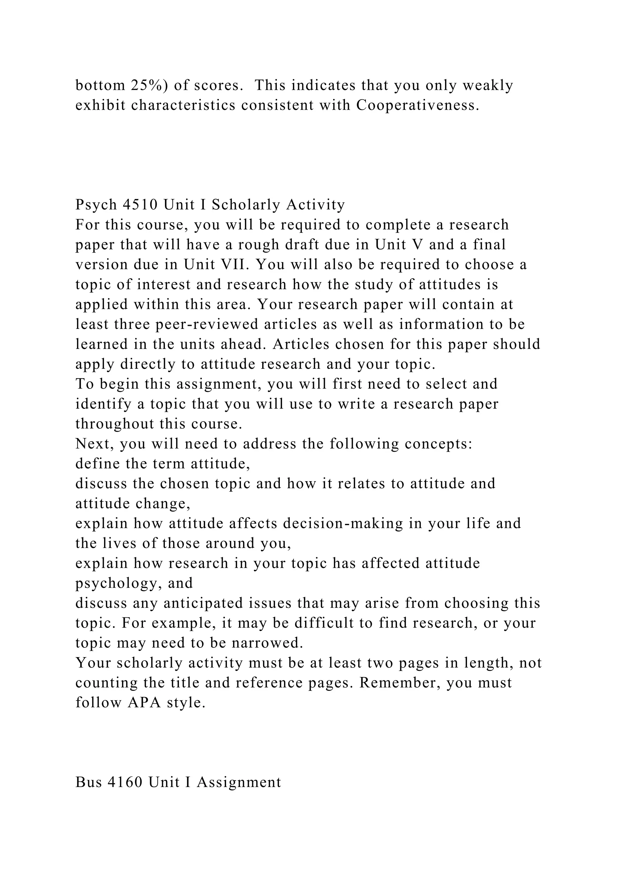 bottom 25%) of scores. This indicates that you only weakly
exhibit characteristics consistent with Cooperativeness.
Psych 4510 Unit I Scholarly Activity
For this course, you will be required to complete a research
paper that will have a rough draft due in Unit V and a final
version due in Unit VII. You will also be required to choose a
topic of interest and research how the study of attitudes is
applied within this area. Your research paper will contain at
least three peer-reviewed articles as well as information to be
learned in the units ahead. Articles chosen for this paper should
apply directly to attitude research and your topic.
To begin this assignment, you will first need to select and
identify a topic that you will use to write a research paper
throughout this course.
Next, you will need to address the following concepts:
define the term attitude,
discuss the chosen topic and how it relates to attitude and
attitude change,
explain how attitude affects decision-making in your life and
the lives of those around you,
explain how research in your topic has affected attitude
psychology, and
discuss any anticipated issues that may arise from choosing this
topic. For example, it may be difficult to find research, or your
topic may need to be narrowed.
Your scholarly activity must be at least two pages in length, not
counting the title and reference pages. Remember, you must
follow APA style.
Bus 4160 Unit I Assignment
 