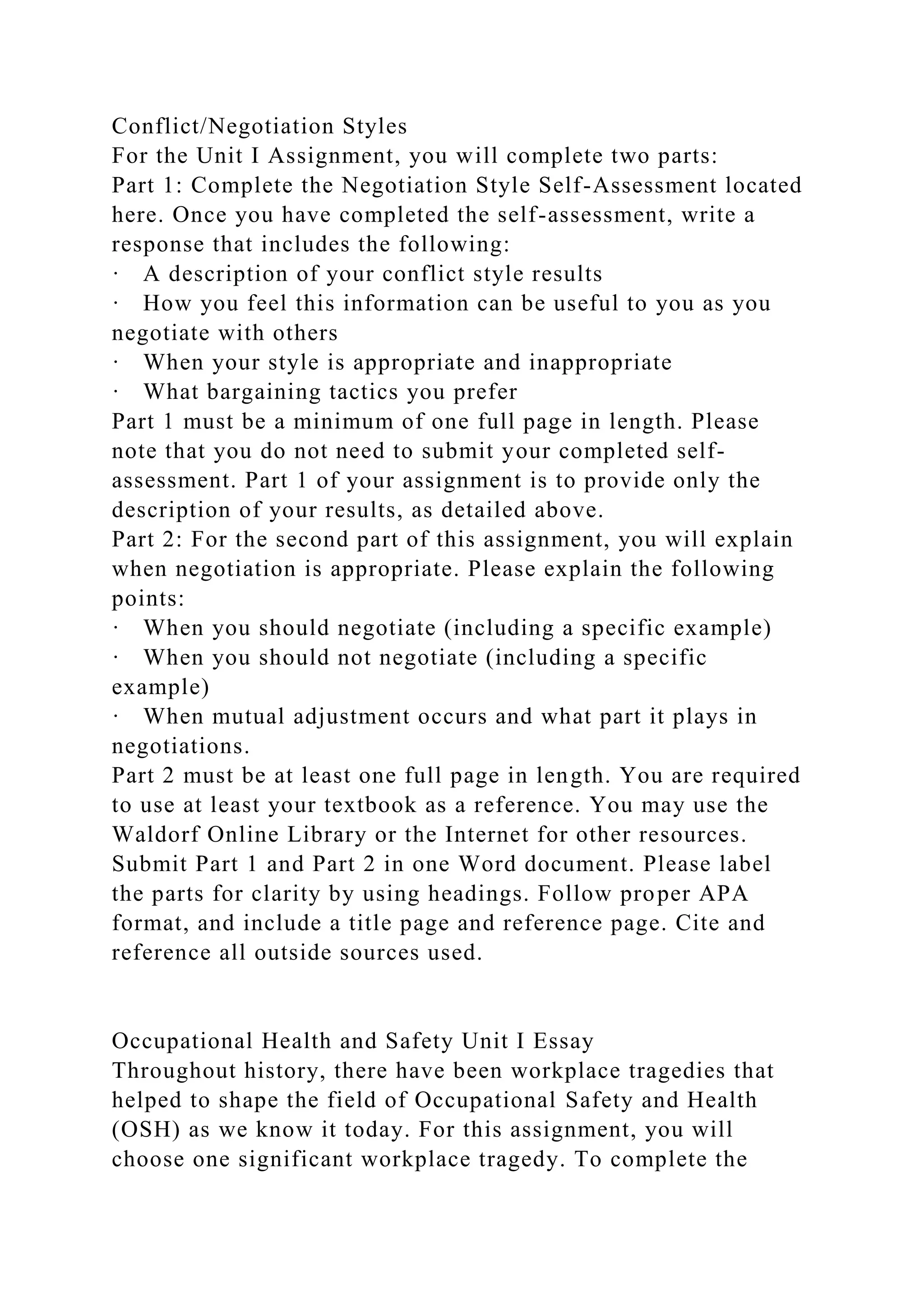 Conflict/Negotiation Styles
For the Unit I Assignment, you will complete two parts:
Part 1: Complete the Negotiation Style Self-Assessment located
here. Once you have completed the self-assessment, write a
response that includes the following:
· A description of your conflict style results
· How you feel this information can be useful to you as you
negotiate with others
· When your style is appropriate and inappropriate
· What bargaining tactics you prefer
Part 1 must be a minimum of one full page in length. Please
note that you do not need to submit your completed self-
assessment. Part 1 of your assignment is to provide only the
description of your results, as detailed above.
Part 2: For the second part of this assignment, you will explain
when negotiation is appropriate. Please explain the following
points:
· When you should negotiate (including a specific example)
· When you should not negotiate (including a specific
example)
· When mutual adjustment occurs and what part it plays in
negotiations.
Part 2 must be at least one full page in length. You are required
to use at least your textbook as a reference. You may use the
Waldorf Online Library or the Internet for other resources.
Submit Part 1 and Part 2 in one Word document. Please label
the parts for clarity by using headings. Follow proper APA
format, and include a title page and reference page. Cite and
reference all outside sources used.
Occupational Health and Safety Unit I Essay
Throughout history, there have been workplace tragedies that
helped to shape the field of Occupational Safety and Health
(OSH) as we know it today. For this assignment, you will
choose one significant workplace tragedy. To complete the
 