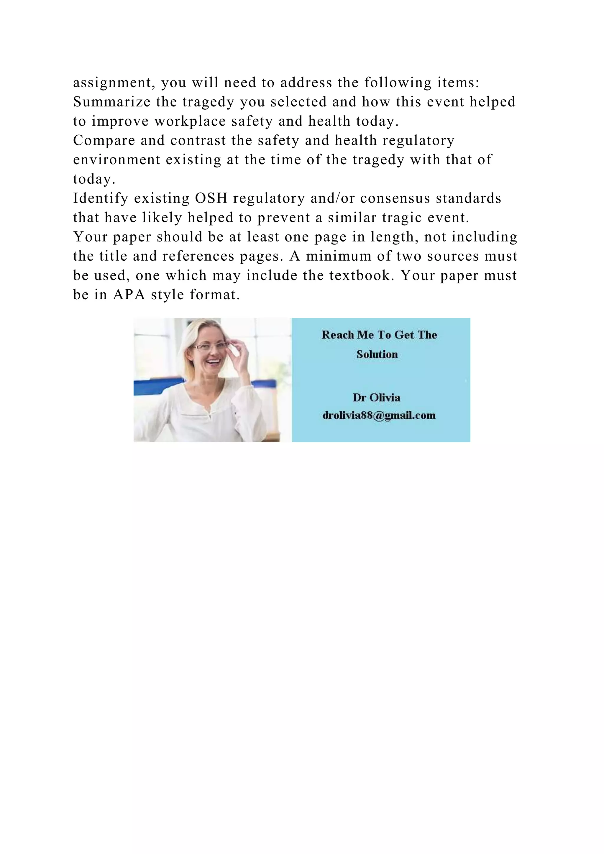 assignment, you will need to address the following items:
Summarize the tragedy you selected and how this event helped
to improve workplace safety and health today.
Compare and contrast the safety and health regulatory
environment existing at the time of the tragedy with that of
today.
Identify existing OSH regulatory and/or consensus standards
that have likely helped to prevent a similar tragic event.
Your paper should be at least one page in length, not including
the title and references pages. A minimum of two sources must
be used, one which may include the textbook. Your paper must
be in APA style format.
 