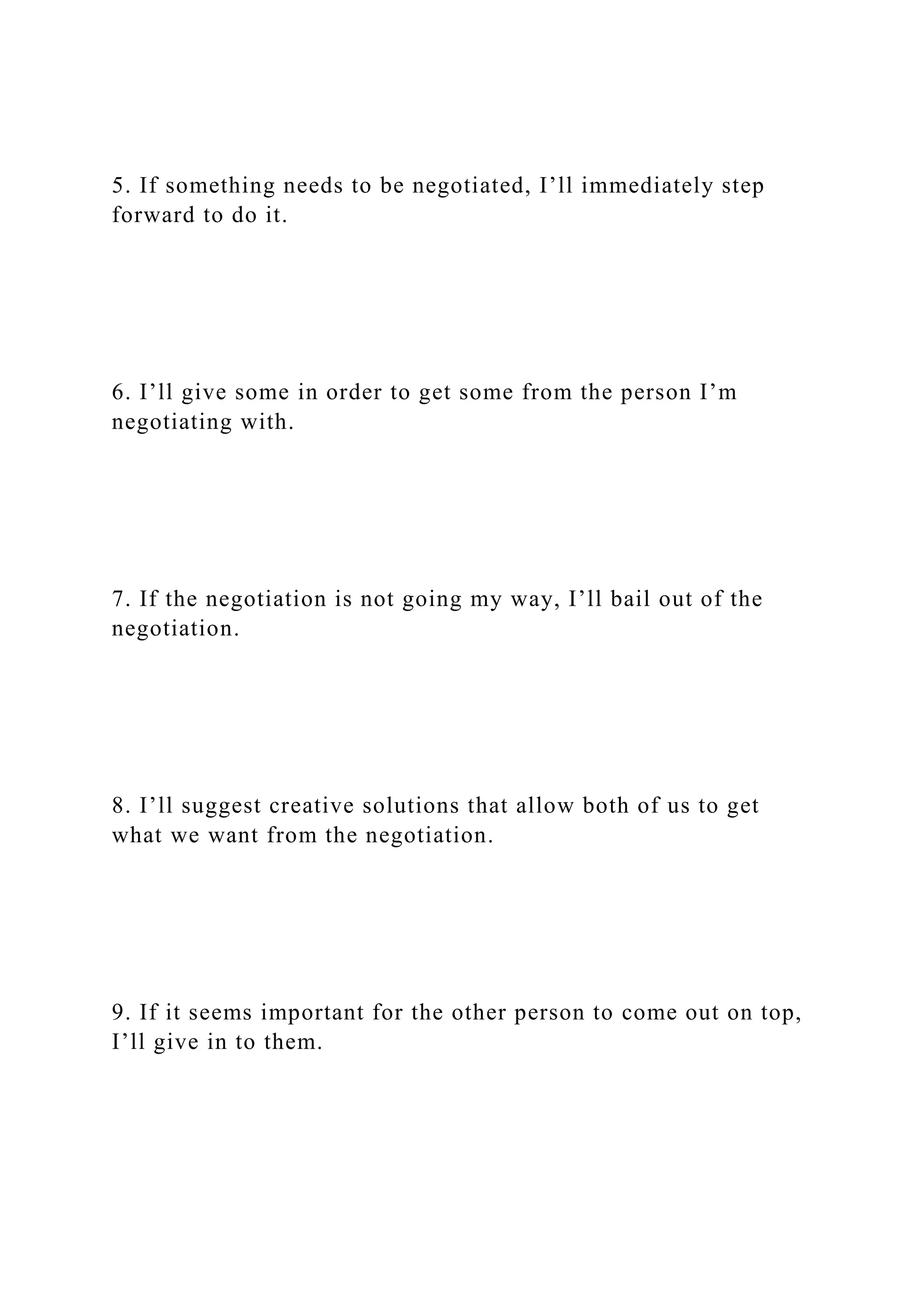 5. If something needs to be negotiated, I’ll immediately step
forward to do it.
6. I’ll give some in order to get some from the person I’m
negotiating with.
7. If the negotiation is not going my way, I’ll bail out of the
negotiation.
8. I’ll suggest creative solutions that allow both of us to get
what we want from the negotiation.
9. If it seems important for the other person to come out on top,
I’ll give in to them.
 