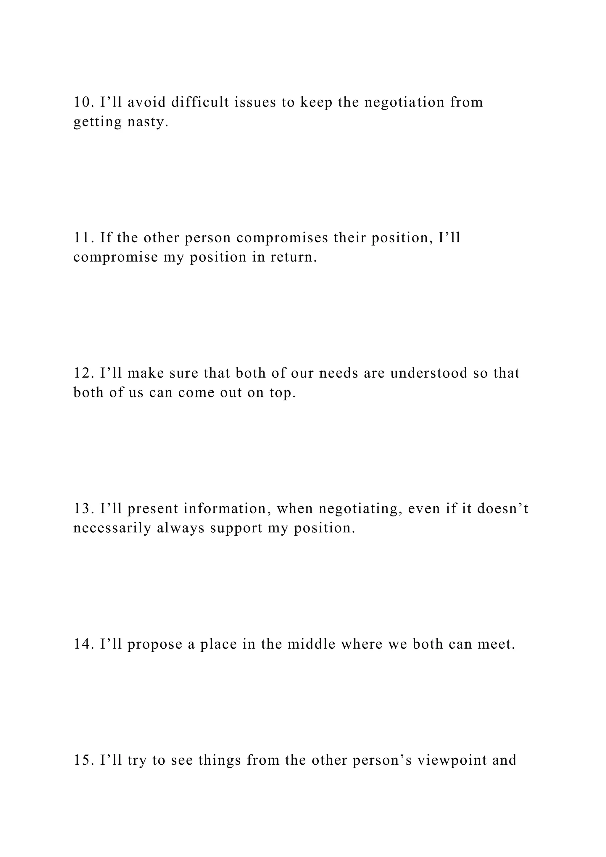 10. I’ll avoid difficult issues to keep the negotiation from
getting nasty.
11. If the other person compromises their position, I’ll
compromise my position in return.
12. I’ll make sure that both of our needs are understood so that
both of us can come out on top.
13. I’ll present information, when negotiating, even if it doesn’t
necessarily always support my position.
14. I’ll propose a place in the middle where we both can meet.
15. I’ll try to see things from the other person’s viewpoint and
 