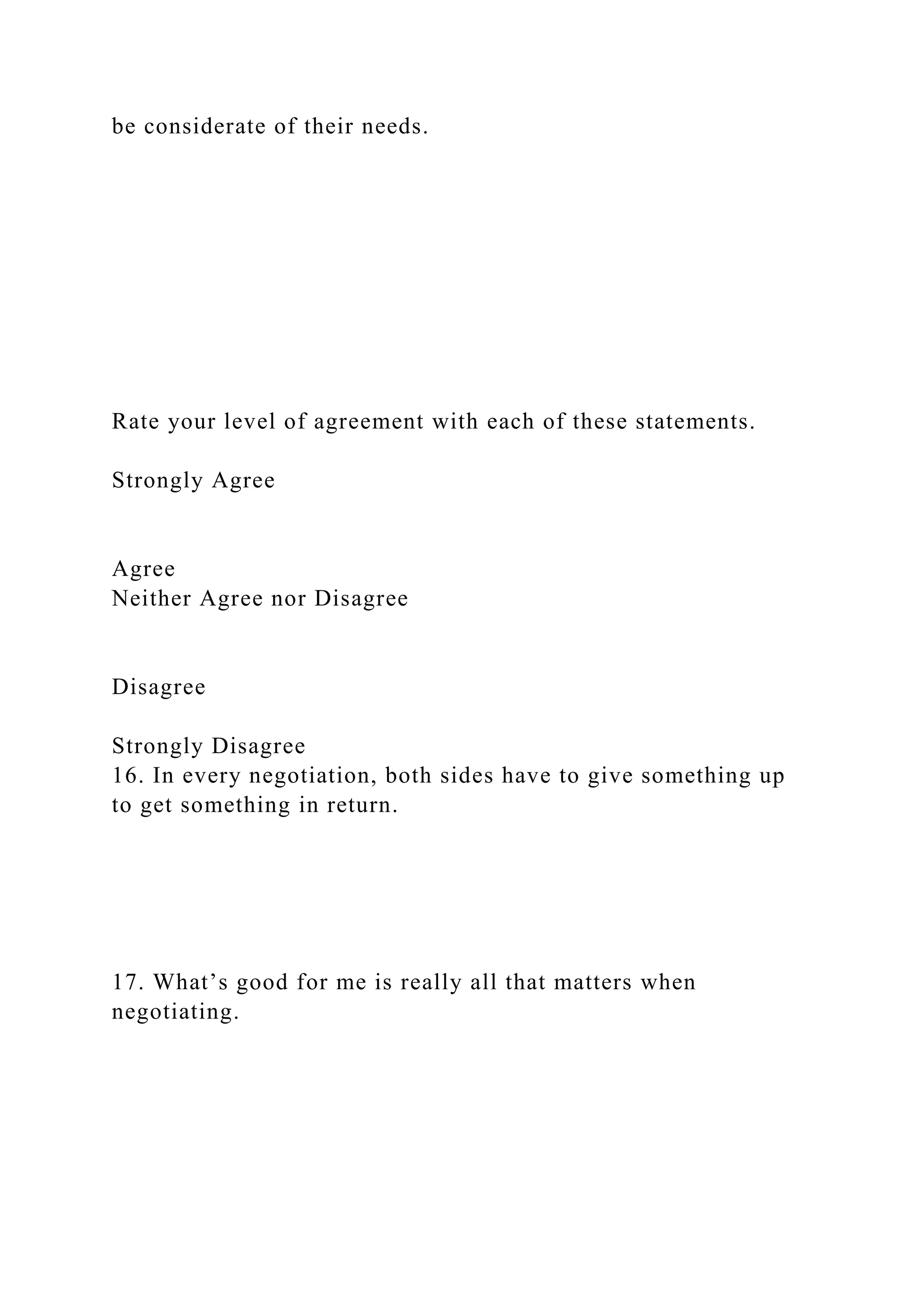 be considerate of their needs.
Rate your level of agreement with each of these statements.
Strongly Agree
Agree
Neither Agree nor Disagree
Disagree
Strongly Disagree
16. In every negotiation, both sides have to give something up
to get something in return.
17. What’s good for me is really all that matters when
negotiating.
 