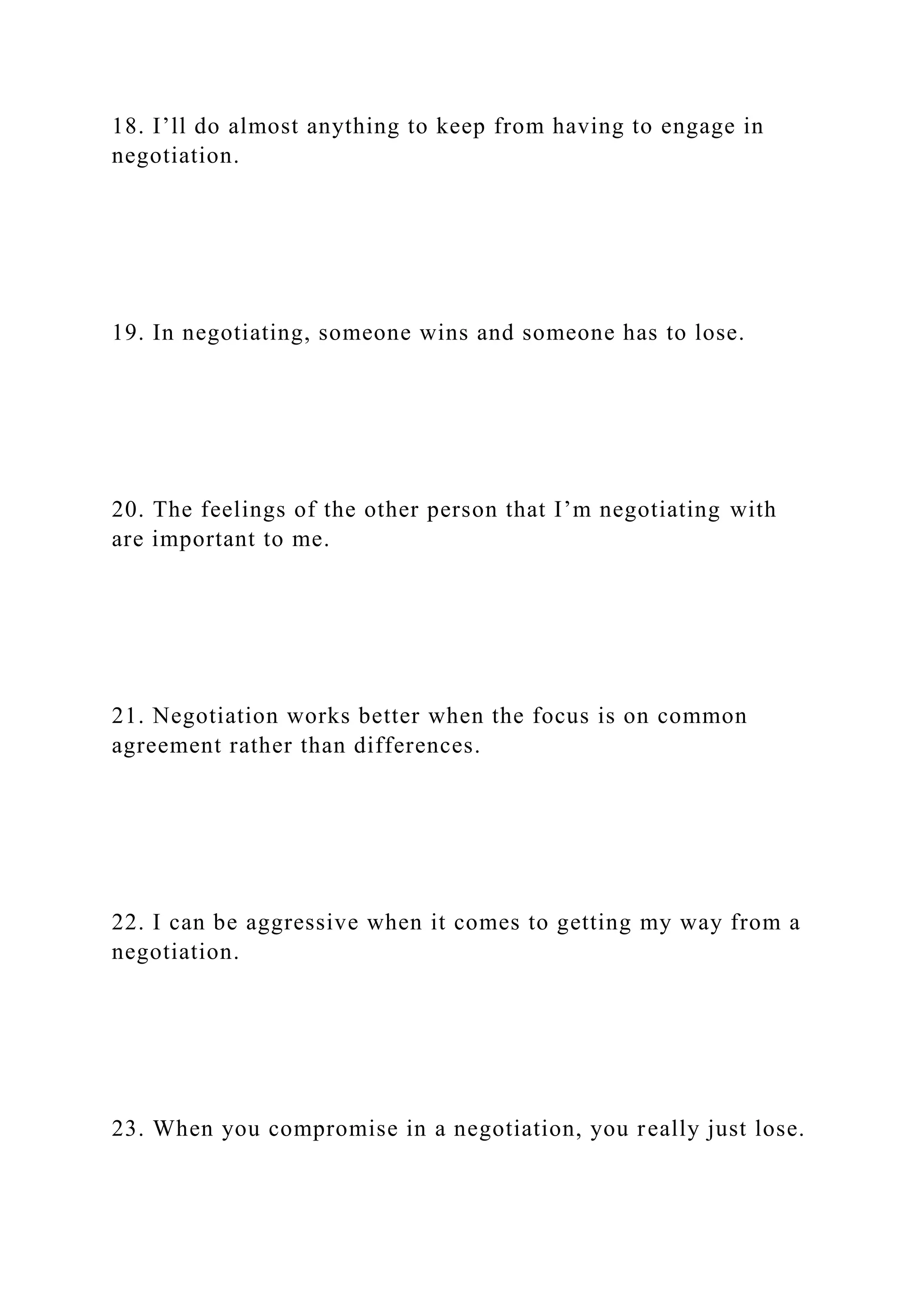 18. I’ll do almost anything to keep from having to engage in
negotiation.
19. In negotiating, someone wins and someone has to lose.
20. The feelings of the other person that I’m negotiating with
are important to me.
21. Negotiation works better when the focus is on common
agreement rather than differences.
22. I can be aggressive when it comes to getting my way from a
negotiation.
23. When you compromise in a negotiation, you really just lose.
 
