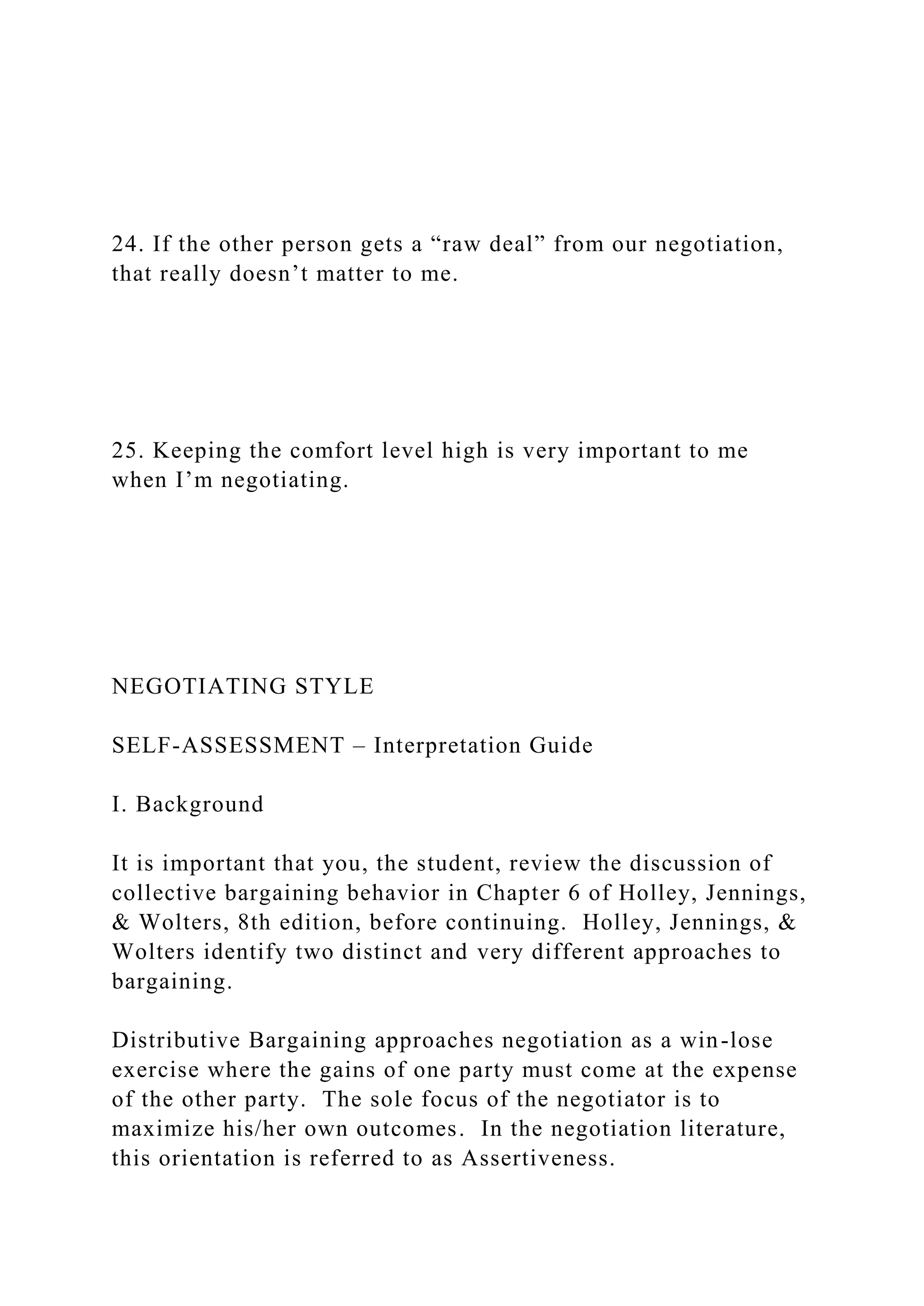24. If the other person gets a “raw deal” from our negotiation,
that really doesn’t matter to me.
25. Keeping the comfort level high is very important to me
when I’m negotiating.
NEGOTIATING STYLE
SELF-ASSESSMENT – Interpretation Guide
I. Background
It is important that you, the student, review the discussion of
collective bargaining behavior in Chapter 6 of Holley, Jennings,
& Wolters, 8th edition, before continuing. Holley, Jennings, &
Wolters identify two distinct and very different approaches to
bargaining.
Distributive Bargaining approaches negotiation as a win-lose
exercise where the gains of one party must come at the expense
of the other party. The sole focus of the negotiator is to
maximize his/her own outcomes. In the negotiation literature,
this orientation is referred to as Assertiveness.
 