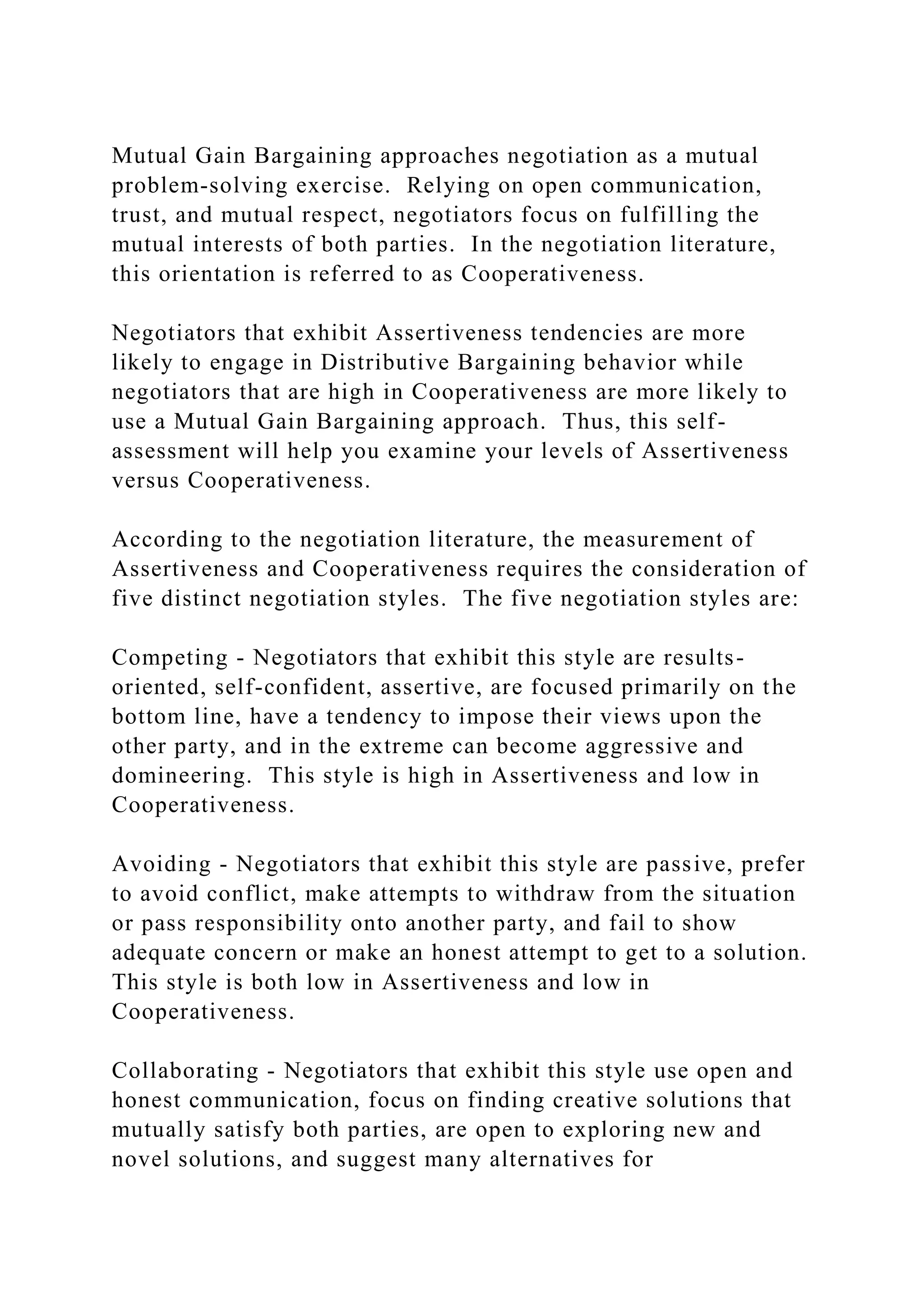 Mutual Gain Bargaining approaches negotiation as a mutual
problem-solving exercise. Relying on open communication,
trust, and mutual respect, negotiators focus on fulfilling the
mutual interests of both parties. In the negotiation literature,
this orientation is referred to as Cooperativeness.
Negotiators that exhibit Assertiveness tendencies are more
likely to engage in Distributive Bargaining behavior while
negotiators that are high in Cooperativeness are more likely to
use a Mutual Gain Bargaining approach. Thus, this self-
assessment will help you examine your levels of Assertiveness
versus Cooperativeness.
According to the negotiation literature, the measurement of
Assertiveness and Cooperativeness requires the consideration of
five distinct negotiation styles. The five negotiation styles are:
Competing - Negotiators that exhibit this style are results-
oriented, self-confident, assertive, are focused primarily on the
bottom line, have a tendency to impose their views upon the
other party, and in the extreme can become aggressive and
domineering. This style is high in Assertiveness and low in
Cooperativeness.
Avoiding - Negotiators that exhibit this style are passive, prefer
to avoid conflict, make attempts to withdraw from the situation
or pass responsibility onto another party, and fail to show
adequate concern or make an honest attempt to get to a solution.
This style is both low in Assertiveness and low in
Cooperativeness.
Collaborating - Negotiators that exhibit this style use open and
honest communication, focus on finding creative solutions that
mutually satisfy both parties, are open to exploring new and
novel solutions, and suggest many alternatives for
 