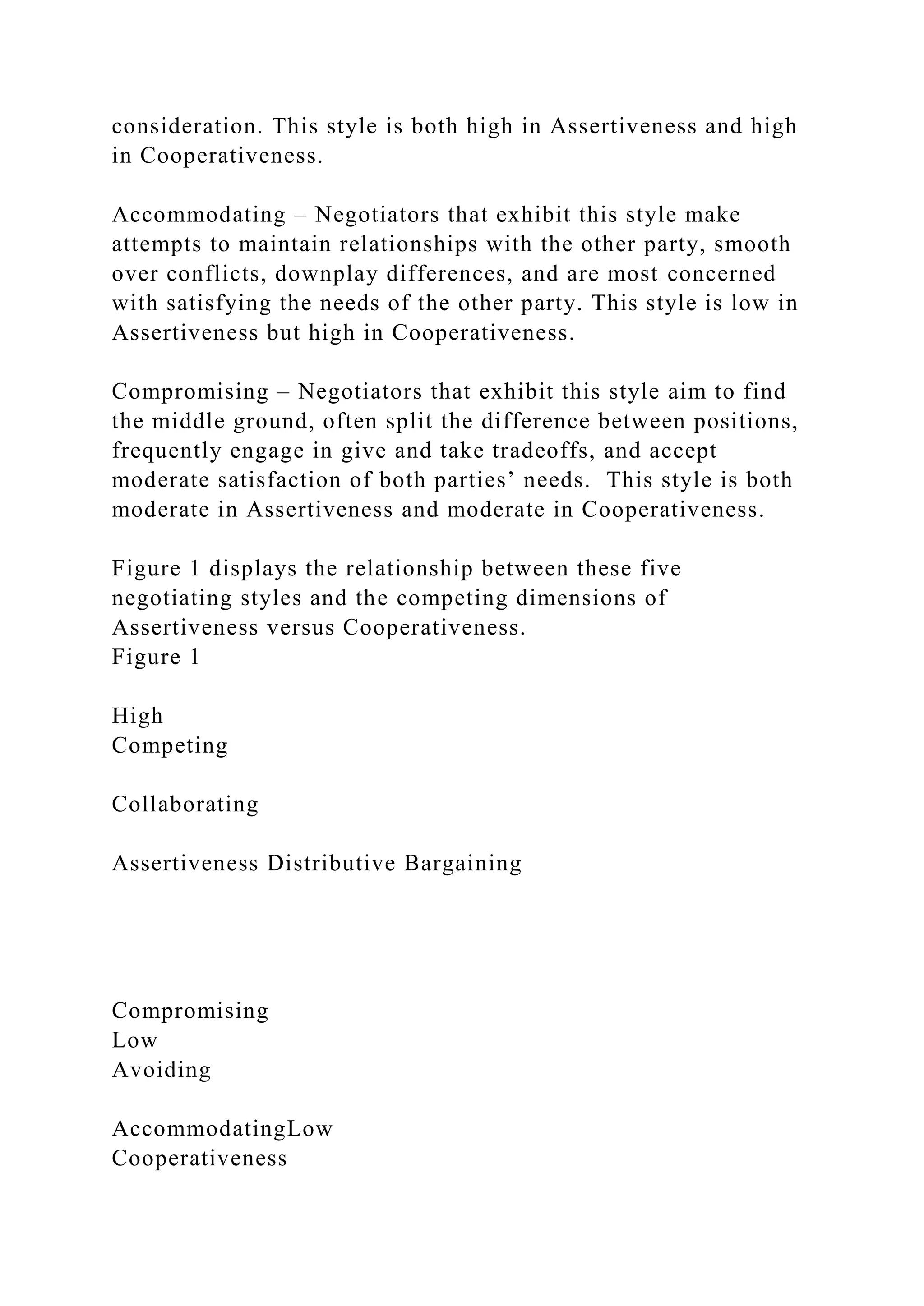 consideration. This style is both high in Assertiveness and high
in Cooperativeness.
Accommodating – Negotiators that exhibit this style make
attempts to maintain relationships with the other party, smooth
over conflicts, downplay differences, and are most concerned
with satisfying the needs of the other party. This style is low in
Assertiveness but high in Cooperativeness.
Compromising – Negotiators that exhibit this style aim to find
the middle ground, often split the difference between positions,
frequently engage in give and take tradeoffs, and accept
moderate satisfaction of both parties’ needs. This style is both
moderate in Assertiveness and moderate in Cooperativeness.
Figure 1 displays the relationship between these five
negotiating styles and the competing dimensions of
Assertiveness versus Cooperativeness.
Figure 1
High
Competing
Collaborating
Assertiveness Distributive Bargaining
Compromising
Low
Avoiding
AccommodatingLow
Cooperativeness
 