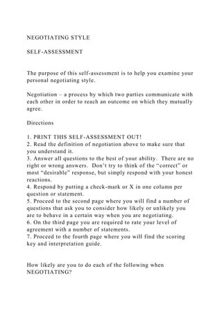 NEGOTIATING STYLE
SELF-ASSESSMENT
The purpose of this self-assessment is to help you examine your
personal negotiating style.
Negotiation – a process by which two parties communicate with
each other in order to reach an outcome on which they mutually
agree.
Directions
1. PRINT THIS SELF-ASSESSMENT OUT!
2. Read the definition of negotiation above to make sure that
you understand it.
3. Answer all questions to the best of your ability. There are no
right or wrong answers. Don’t try to think of the “correct” or
most “desirable” response, but simply respond with your honest
reactions.
4. Respond by putting a check-mark or X in one column per
question or statement.
5. Proceed to the second page where you will find a number of
questions that ask you to consider how likely or unlikely you
are to behave in a certain way when you are negotiating.
6. On the third page you are required to rate your level of
agreement with a number of statements.
7. Proceed to the fourth page where you will find the scoring
key and interpretation guide.
How likely are you to do each of the following when
NEGOTIATING?
 