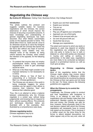 The Research and Development Bulletin



Negotiating the Chinese way
By Andrew M. Williamson, Visiting Tutor, Business School, City College Norwich

Introduction                                            x   Exploit your and their weaknesses
This article outlines the protocol and                  x   Exploit your remorse
suggests suitable tactics for business                  x   Trip you up
negotiations with the Chinese, the correct              x   Embarrass you
observance of which should improve the
                                                        x   Play you off against your competitors
chances of securing a successful outcome. A
basic knowledge and understanding of                    x   Approach you via a third party
general negotiating techniques has been                 x   Pretend to be annoyed with you
assumed; thus what follows concentrates                 x   Go over old ground with you
purely on the aspects peculiar to China. This           x   Quote their law at you
article tells it how it is, 'warts and all', since to   x   Manage your expectations.
do otherwise would be to send the foreigner
to negotiate with the Chinese like Daniel into          The extent and manner to which any tactic or
the lion’s den without any hope of survival.            response is used may depend on whether
Consequently, some readers may mis-                     the negotiations are unilateral (i.e. where
interpret some of the remarks as being                  only one party is trying to buy or sell) or
unkind towards the Chinese, when indeed                 bilateral (i.e. when both parties are interested
the intention is the opposite, for the following        in buying and selling or working in
reasons:                                                partnership). In the latter case, negotiations
                                                        are more likely to be conducted as between
x   To pretend that anyone does not employ              equals in a symmetrical manner (i.e. with as
    psychological tactics during business               much give as take).
    negotiations in order to gain advantage
    would be naïve                                      Responding to Chinese negotiating
x   What we in the West might consider to be            tactics
    improper behaviour is not necessarily so            Most of the negotiating tactics that the
    in China                                            Chinese might employ may involve miànzi
x   Causing offence, or 'loss of face' is               (‘face’), as described in Williamson (2006)
    unbecoming of a Confucian 'Superior                 and should therefore be countered by playing
    Man' (i.e. Chinese gentleman)                       the Chinese at their own game and not rising
x   The Chinese are not alone in this world in          to the bait. For these reasons the following
    being inveterate hagglers for whom                  guidelines are suggested.
    outsiders are fair game in their efforts to
    preserve their collective 'face' and                When the Chinese try to control the
    advance their collective good.                      arrangements
Thus, this is an attempt to strike a balance            Traditionally, the Chinese prefer to conduct
between understanding why the Chinese                   and host negotiations with foreigners in
negotiate in a certain way, without being               China, in an attempt to cast them in a
judgemental; and knowing how to respond to              supplicatory role and thereby make them feel
them, without causing offence. The protocols            subservient. Besides costing the foreigners
and techniques described below are                      time and money, the Chinese can play for
illustrated with a few examples, then                   time; however, being physically close to the
illustrated by a comprehensive case study.              real decision makers with whom the Chinese
                                                        negotiators will necessarily have to consult
                                                        may speed up the process. This is because it
Chinese negotiating tactics
                                                        is neither usual nor the done thing for the
Chinese negotiators may try to:                         former to attend detailed discussions; but
x   Control the arrangements                            rather appear only at the very end, when all




The Research Centre, City College Norwich                                                           43
 