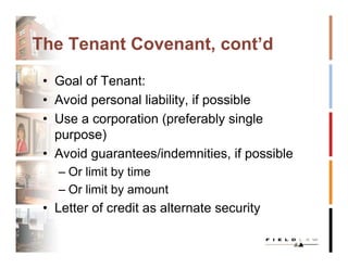 The Tenant Covenant, cont’d

 • Goal of Tenant:
 • Avoid personal liability, if possible
 • Use a corporation (preferably single
   purpose)
 • Avoid guarantees/indemnities, if possible
   – Or limit by time
   – Or limit by amount
 • Letter of credit as alternate security
 