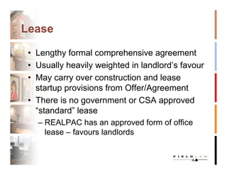 Lease

 • Lengthy formal comprehensive agreement
 • Usually heavily weighted in landlord’s favour
 • May carry over construction and lease
   startup provisions from Offer/Agreement
 • There is no government or CSA approved
   “standard” lease
   – REALPAC has an approved form of office
     lease – favours landlords
 