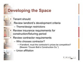 Developing the Space
 • Tenant should:
 • Review landlord’s development criteria
    – Theme/design restrictions
 • Review insurance requirements for
   construction/fixturing period
 • Review contractor requirements
    – Who chooses contractor?
       • If landlord, must the contractor’s prices be competitive?
         (Beware “Cousin Bob’s Construction Co.”)
    – Union affiliation
 