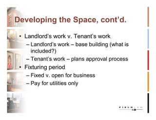 Developing the Space, cont’d.

 • Landlord’s work v. Tenant’s work
   – Landlord’s work – base building (what is
     included?)
   – Tenant’s work – plans approval process
 • Fixturing period
   – Fixed v. open for business
   – Pay for utilities only
 